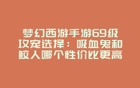 梦幻西游手游69级攻宠选择:吸血鬼和鲛人哪个性价比更高?_游戏攻略_36397绿色下载网 梦幻西游手游69级攻宠选择:吸血鬼和鲛人哪个性价比更高?_游戏攻略_36397绿色下载网