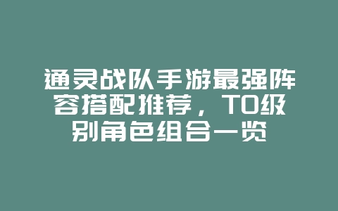 通灵战队手游最强阵容搭配推荐,T0级别角色组合一览_游戏攻略_36397绿色下载网 通灵战队手游最强阵容搭配推荐,T0级别角色组合一览_游戏攻略_36397绿色下载网