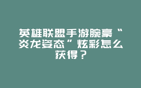 英雄联盟手游腕豪“炎龙姿态”炫彩怎么获得？_游戏攻略_36397绿色下载网