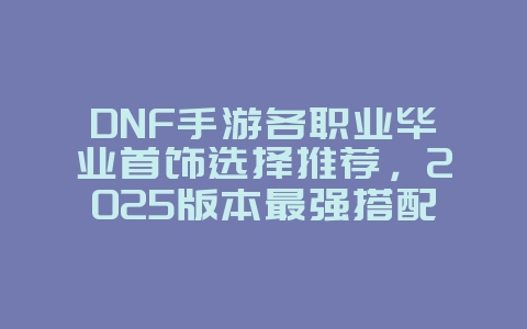 DNF手游各职业毕业首饰选择推荐，2025版本最强搭配_游戏攻略_36397绿色下载网
