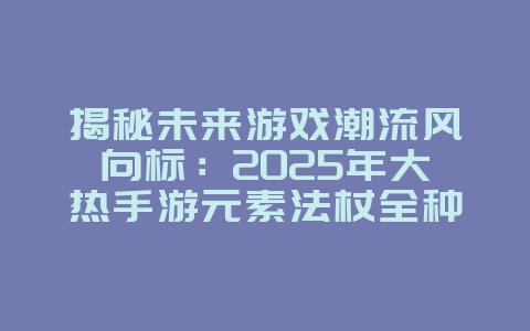 揭秘未来游戏潮流风向标:2025年大热手游元素法杖全种类盘点!