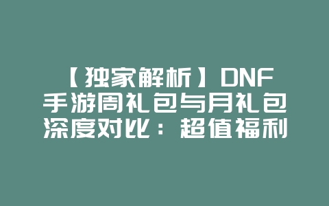 【独家解析】DNF手游周礼包与月礼包深度对比:超值福利内容与性价比大比拼!