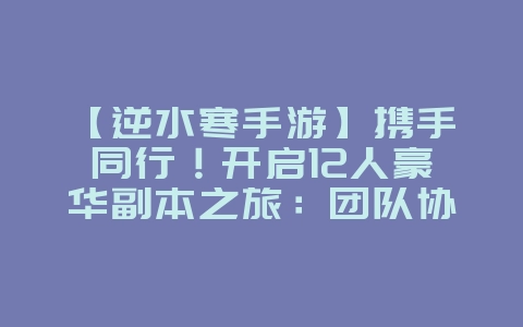 【逆水寒手游】携手同行!开启12人豪华副本之旅:团队协同挑战极限!